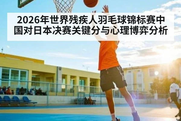 2026年世界残疾人羽毛球锦标赛中国对日本决赛关键分与心理博弈分析